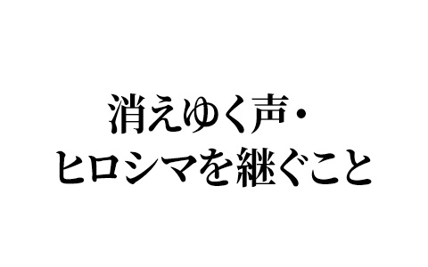「消えゆく声・ヒロシマを継ぐこと」