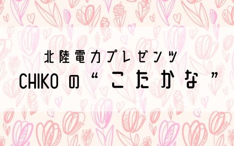 北陸電力プレゼンツ　CHIKOの“こたかな”