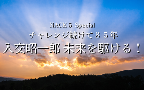 NACK5 Special　チャレンジ続けて85年　入交昭一郎 未来を駆ける！～第1話～